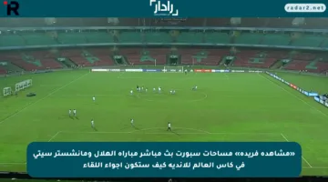 «مشاهدة فريدة» مساحات سبورت بث مباشر مباراة الهلال ومانشستر سيتي في كأس العالم للأندية كيف ستكون أجواء اللقاء